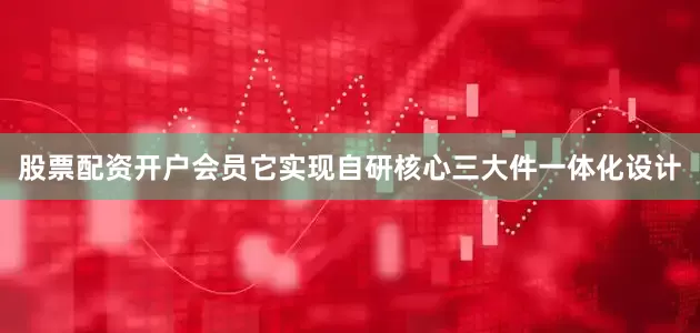 股票配资开户会员它实现自研核心三大件一体化设计