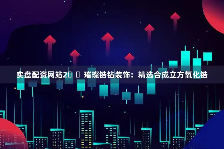实盘配资网站2️⃣璀璨锆钻装饰：精选合成立方氧化锆