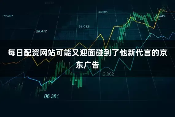 每日配资网站可能又迎面碰到了他新代言的京东广告