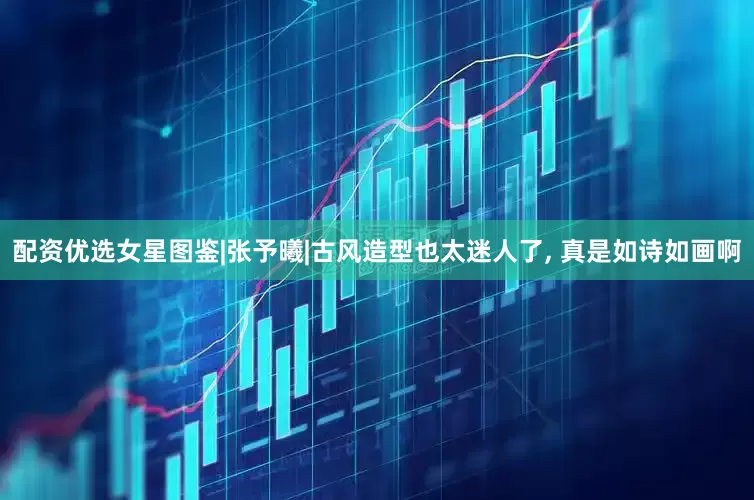 配资优选女星图鉴|张予曦|古风造型也太迷人了, 真是如诗如画啊