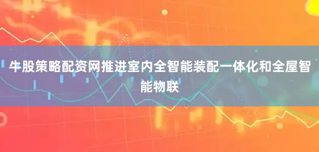牛股策略配资网推进室内全智能装配一体化和全屋智能物联